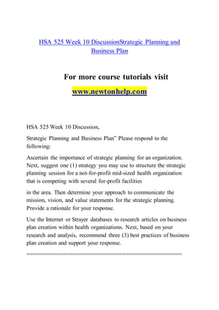 HSA 525 Week 10 DiscussionStrategic Planning and
Business Plan
For more course tutorials visit
www.newtonhelp.com
HSA 525 Week 10 Discussion,
Strategic Planning and Business Plan” Please respond to the
following:
Ascertain the importance of strategic planning for an organization.
Next, suggest one (1) strategy you may use to structure the strategic
planning session for a not-for-profit mid-sized health organization
that is competing with several for-profit facilities
in the area. Then determine your approach to communicate the
mission, vision, and value statements for the strategic planning.
Provide a rationale for your response.
Use the Internet or Strayer databases to research articles on business
plan creation within health organizations. Next, based on your
research and analysis, recommend three (3) best practices of business
plan creation and support your response.
===============================================
 