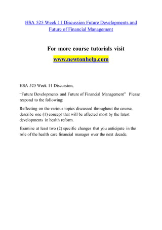 HSA 525 Week 11 Discussion Future Developments and
Future of Financial Management
For more course tutorials visit
www.newtonhelp.com
HSA 525 Week 11 Discussion,
“Future Developments and Future of Financial Management” Please
respond to the following:
Reflecting on the various topics discussed throughout the course,
describe one (1) concept that will be affected most by the latest
developments in health reform.
Examine at least two (2) specific changes that you anticipate in the
role of the health care financial manager over the next decade.
 