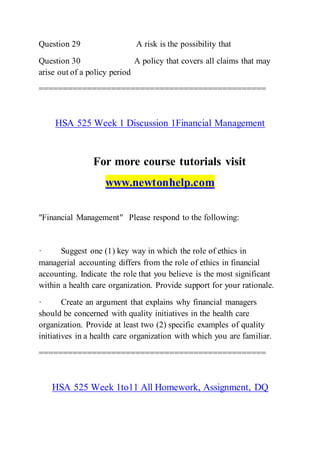 Question 29 A risk is the possibility that
Question 30 A policy that covers all claims that may
arise out of a policy period
===============================================
HSA 525 Week 1 Discussion 1Financial Management
For more course tutorials visit
www.newtonhelp.com
"Financial Management" Please respond to the following:
· Suggest one (1) key way in which the role of ethics in
managerial accounting differs from the role of ethics in financial
accounting. Indicate the role that you believe is the most significant
within a health care organization. Provide support for your rationale.
· Create an argument that explains why financial managers
should be concerned with quality initiatives in the health care
organization. Provide at least two (2) specific examples of quality
initiatives in a health care organization with which you are familiar.
===============================================
HSA 525 Week 1to11 All Homework, Assignment, DQ
 