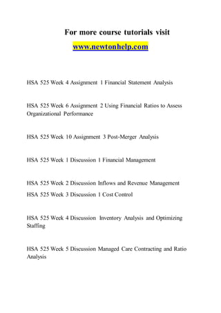 For more course tutorials visit
www.newtonhelp.com
HSA 525 Week 4 Assignment 1 Financial Statement Analysis
HSA 525 Week 6 Assignment 2 Using Financial Ratios to Assess
Organizational Performance
HSA 525 Week 10 Assignment 3 Post-Merger Analysis
HSA 525 Week 1 Discussion 1 Financial Management
HSA 525 Week 2 Discussion Inflows and Revenue Management
HSA 525 Week 3 Discussion 1 Cost Control
HSA 525 Week 4 Discussion Inventory Analysis and Optimizing
Staffing
HSA 525 Week 5 Discussion Managed Care Contracting and Ratio
Analysis
 