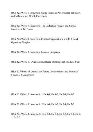 HSA 525 Week 6 Discussion Using Ratios as Performance Indicators
and Inflation and Health Care Costs
HSA 525 Week 7 Discussion The Budgeting Process and Capital
Investment Decisions
HSA 525 Week 8 Discussion Contract Negotiations and Risks and
Operating Margins
HSA 525 Week 9 Discussion Leasing Equipment
HSA 525 Week 10 Discussion Strategic Planning and Business Plan
HSA 525 Week 11 Discussion Future Developments and Future of
Financial Management
HSA 525 Week 2 Homework 1 Ex 4-1, Ex 4-2, Ex 5-1, Ex 5-2
HSA 525 Week 3 Homework 2 Ex 6-1, Ex 6-2, Ex 7-1, Ex 7-2
HSA 525 Week 4 Homework 3 Ex 8-1, Ex 8-2, Ex 8-3, Ex 8-4, Ex 9-
1, Ex 9-2
 