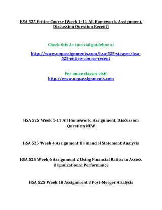 HSA 525 Entire Course (Week 1-11 All Homework, Assignment,
Discussion Question Recent)
Check this A+ tutorial guideline at
http://www.uopassignments.com/hsa-525-strayer/hsa-
525-entire-course-recent
For more classes visit
http://www.uopassignments.com
HSA 525 Week 1-11 All Homework, Assignment, Discussion
Question NEW
HSA 525 Week 4 Assignment 1 Financial Statement Analysis
HSA 525 Week 6 Assignment 2 Using Financial Ratios to Assess
Organizational Performance
HSA 525 Week 10 Assignment 3 Post-Merger Analysis
 