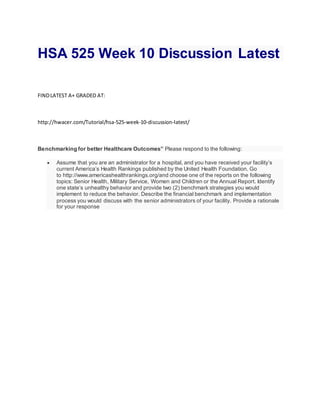 HSA 525 Week 10 Discussion Latest
FINDLATEST A+ GRADED AT:
http://hwacer.com/Tutorial/hsa-525-week-10-discussion-latest/
Benchmarking for better Healthcare Outcomes” Please respond to the following:
 Assume that you are an administrator for a hospital, and you have received your facility’s
current America’s Health Rankings published by the United Health Foundation. Go
to http://www.americashealthrankings.org/and choose one of the reports on the following
topics: Senior Health, Military Service, Women and Children or the Annual Report. Identify
one state’s unhealthy behavior and provide two (2) benchmark strategies you would
implement to reduce the behavior. Describe the financial benchmark and implementation
process you would discuss with the senior administrators of your facility. Provide a rationale
for your response
 