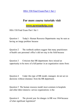 HSA 530 Final Exam Part 1 Set 1
For more course tutorials visit
www.newtonhelp.com
HSA 530 Final Exam Part 1 Set 1
Question 1 Today’s Human Resource Departments may be seen as
having an image problem because
Question 2 The textbook authors suggest that many practitioners
of health care personnel office’s did not stay in the field because
Question 3 Criticism that HR departments have missed an
opportunity to be more of a full partner in an organization stems from:
Question 4 Under this type of HR model, managers do not act on
decisions without clearance from the HR department.
Question 5 The human resource model most common in hospitals
and other labor-intensive service organizations is the:
Question 6 The pivotal year for changes in HR was 1964 because
of what significant legislation?
 