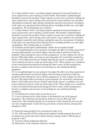 16. A large medical center’s oncology program reported an increased number of
cases of pancreatic cancer during a certain month. The hospital’s epidemiologist
decided to research the problem. Tumor registry records were searched to identify all
cases of pancreatic cancer during a five-year period; cancer patients were matched
with patients treated for other diseases during the same five-year period. All subjects
in the study were questioned about lifestyle factors including alcohol, tea, and coffee
consumption. The resulting data are as follows:
17. A large medical center’s oncology program reported an increased number of
cases of pancreatic cancer during a certain month. The hospital’s epidemiologist
decided to research the problem. Tumor registry records were searched to identify all
cases of pancreatic cancer during a five-year period; cancer patients were matched
with patients treated for other diseases during the same five-year period. All subjects
in the study were questioned about lifestyle factors including alcohol, tea, and coffee
consumption. The resulting data are as follows:
18. Examples of descriptive epidemiologic studies do not usually include:
19. As an epidemiologist you are going to investigate the effect of a drug suspected of
causing malformations in newborn infants when the drug in question is taken by
pregnant women during the course of their pregnancies. As your sample you will use
the next 200 single births occurring in a given hospital. For each birth a medication
history will be taken from the new mother and from her doctor; in addition, you will
review medical records to verify use of the drug. [N.B.: These mothers are considered
to have been followed prospectively during the entire course of their pregnancies,
because a complete and accurate record of drug use was maintained during
pregnancy.
20. As an epidemiologist you are going to investigate the effect of a drug suspected of
causing malformations in newborn infants when the drug in question is taken by
pregnant women during the course of their pregnancies. As your sample you will use
the next 200 single births occurring in a given hospital. For each birth a medication
history will be taken from the new mother and from her doctor; in addition, you will
review medical records to verify use of the drug. [N.B.: These mothers are considered
to have been followed prospectively during the entire course of their pregnancies,
because a complete and accurate record of drug use was maintained during
pregnancy
21. An ambispective cohort study is also known as a:
22. A new screening test for Lyme disease is developed for use in the general
population. The sensitivity and specificity of the new test are 60% and 70%,
respectively. Three hundred people are screened at a clinic during the first year the
new test is implemented. Assume the true prevalence of Lyme disease among clinic
attendees is 10%.
23. Sensitivity and specificity of a screening test refer to its:
24. Drs. Poke and Jab (2014) conducted an employee health program that used 5
screening tests at the same time to detect diseases among workers. Which type of
program is this?
25. A person with an inapparent infection:
26. Host factors in the causation of disease include:
 