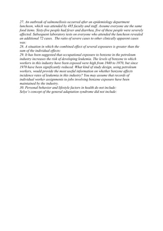 27. An outbreak of salmonellosis occurred after an epidemiology department
luncheon, which was attended by 485 faculty and staff. Assume everyone ate the same
food items. Sixty-five people had fever and diarrhea, five of these people were severely
affected. Subsequent laboratory tests on everyone who attended the luncheon revealed
an additional 72 cases. The ratio of severe cases to other clinically apparent cases
was:
28. A situation in which the combined effect of several exposures is greater than the
sum of the individual effects:
29. It has been suggested that occupational exposure to benzene in the petroleum
industry increases the risk of developing leukemia. The levels of benzene to which
workers in this industry have been exposed were high from 1940 to 1970, but since
1970 have been significantly reduced. What kind of study design, using petroleum
workers, would provide the most useful information on whether benzene affects
incidence rates of leukemia in this industry? You may assume that records of
individual worker assignments to jobs involving benzene exposure have been
maintained by the industry.
30. Personal behavior and lifestyle factors in health do not include:
Selye’s concept of the general adaptation syndrome did not include:
 