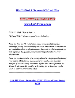 HSA 535 Week 1 Discussion 1CDC and BMA
FOR MORE CLASSES VISIT
www.hsa535rank.com
HSA 535 Week 1 Discussion 1 -
CDC and BMA" Please respond to the following:
From the first two (2) e-Activities, give a synopsis of the various
challenges facing health care professionals, and determine whether or
not you believe these professionals can formulate predictive plans from
both agencies. Be specific, giving supporting rationales for your
observations.
From the third e-Activity, give a comprehensive critiqued evaluation of
your state’s DOH disease-management protocols. Also, from the
analysis of the case study, determine if your state’s standpoint on the
disease is adequate. Be specific, articulating the actions that can be
taken to improve your state’s DOH.
==============================================
HSA 535 Week 1 Discussion 2CDC, BMA and Your State’s
DOH
 