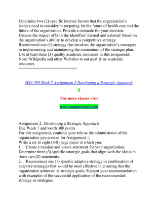 Determine two (2) specific internal factors that the organization’s
leaders need to consider in preparing for the future of health care and the
future of the organization. Provide a rationale for your decision.
Discuss the impact of both the identified internal and external forces on
the organization’s ability to develop a competitive strategy.
Recommend one (1) strategy that involves the organization’s managers
in implementing and maintaining the momentum of the strategic plan.
Use at least three (3) quality academic resources in this assignment.
Note: Wikipedia and other Websites to not qualify as academic
resources.
=========================
HSA 599 Week 7 Assignment 2 Developing a Strategic Approach
For more classes visit
www.snaptutorial.com
Assignment 2: Developing a Strategic Approach
Due Week 7 and worth 300 points
For this assignment, continue your role as the administrator of the
organization you created for Assignment 1.
Write a six to eight (6-8) page paper in which you:
1. Create a mission and vision statement for your organization.
Determine three (3) specific strategic goals that align with the ideals in
those two (2) statements.
2. Recommend one (1) specific adaptive strategy or combination of
adaptive strategies that would be most effective in ensuring that the
organization achieves its strategic goals. Support your recommendation
with examples of the successful application of the recommended
strategy or strategies.
 