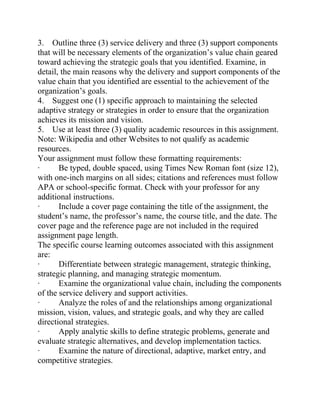 3. Outline three (3) service delivery and three (3) support components
that will be necessary elements of the organization’s value chain geared
toward achieving the strategic goals that you identified. Examine, in
detail, the main reasons why the delivery and support components of the
value chain that you identified are essential to the achievement of the
organization’s goals.
4. Suggest one (1) specific approach to maintaining the selected
adaptive strategy or strategies in order to ensure that the organization
achieves its mission and vision.
5. Use at least three (3) quality academic resources in this assignment.
Note: Wikipedia and other Websites to not qualify as academic
resources.
Your assignment must follow these formatting requirements:
· Be typed, double spaced, using Times New Roman font (size 12),
with one-inch margins on all sides; citations and references must follow
APA or school-specific format. Check with your professor for any
additional instructions.
· Include a cover page containing the title of the assignment, the
student’s name, the professor’s name, the course title, and the date. The
cover page and the reference page are not included in the required
assignment page length.
The specific course learning outcomes associated with this assignment
are:
· Differentiate between strategic management, strategic thinking,
strategic planning, and managing strategic momentum.
· Examine the organizational value chain, including the components
of the service delivery and support activities.
· Analyze the roles of and the relationships among organizational
mission, vision, values, and strategic goals, and why they are called
directional strategies.
· Apply analytic skills to define strategic problems, generate and
evaluate strategic alternatives, and develop implementation tactics.
· Examine the nature of directional, adaptive, market entry, and
competitive strategies.
 