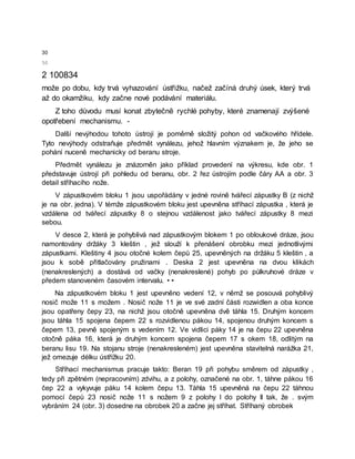 30
50
2 100834
može po dobu, kdy trvá vyhazování ústřižku, načež začíná druhý úsek, který trvá
až do okamžiku, kdy začne nové podávání materiálu.
Z toho důvodu musí konat zbytečně rychlé pohyby, které znamenají zvýšené
opotřebení mechanismu. -
Další nevýhodou tohoto ústrojí je poměrně složitý pohon od vačkového hřídele.
Tyto nevýhody odstraňuje předmět vynálezu, jehož hlavním význakem je, že jeho se
pohání nuceně mechanicky od beranu stroje.
Předmět vynálezu je znázorněn jako příklad provedení na výkresu, kde obr. 1
představuje ústrojí při pohledu od beranu, obr. 2 řez ústrojím podle čáry AA a obr. 3
detail stříhacího nože.
V zápustkovém bloku 1 jsou uspořádány v jedné rovině tvářecí zápustky B (z nichž
je na obr. jedna). V témže zápustkovém bloku jest upevněna stříhací zápustka , která je
vzdálena od tvářecí zápustky 8 o stejnou vzdálenost jako tvářecí zápustky 8 mezi
sebou.
V desce 2, která je pohyblivá nad zápustkovým blokem 1 po obloukové dráze, jsou
namontovány držáky 3 kleštin , jež slouží k přenášení obrobku mezi jednotlivými
zápustkami. Kleštiny 4 jsou otočné kolem čepů 25, upevněných na držáku 5 kleštin , a
jsou k sobě přitlačovány pružinami . Deska 2 jest upevněna na dvou klikách
(nenakreslených) a dostává od vačky (nenakreslené) pohyb po půlkruhové dráze v
předem stanoveném časovém intervalu. • •
Na zápustkovém bloku 1 jest upevněno vedení 12, v němž se posouvá pohyblivý
nosič može 11 s možem . Nosič nože 11 je ve své zadní části rozwidlen a oba konce
jsou opatřeny čepy 23, na nichž jsou otočně upevněna dvě táhla 15. Druhým koncem
jsou táhla 15 spojena čepem 22 s rozvidlenou pákou 14, spojenou druhým koncem s
čepem 13, pevně spojeným s vedením 12. Ve vidlici páky 14 je na čepu 22 upevněna
otočně páka 16, která je druhým koncem spojena čepem 17 s okem 18, odlitým na
beranu lisu 19. Na stojanu stroje (nenakresleném) jest upevněna stavitelná narážka 21,
jež omezuje délku ústřížku 20.
Stříhací mechanismus pracuje takto: Beran 19 při pohybu směrem od zápustky ,
tedy při zpětném (nepracovním) zdvihu, a z polohy, označené na obr. 1, táhne pákou 16
čep 22 a vykyvuje páku 14 kolem čepu 13. Táhla 15 upevněná na čepu 22 táhnou
pomocí čepů 23 nosič nože 11 s nožem 9 z polohy I do polohy II tak, že . svým
vybráním 24 (obr. 3) dosedne na obrobek 20 a začne jej stříhat. Stříhaný obrobek
 