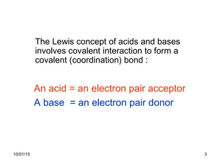 10/01/15 3
An acid = an electron pair acceptor
A base = an electron pair donor
The Lewis concept of acids and bases
involves covalent interaction to form a
covalent (coordination) bond :
 