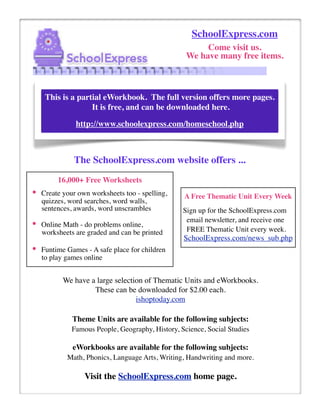 SchoolExpress.com
                                                        Come visit us.
                                                   We have many free items.



     This is a partial eWorkbook. The full version offers more pages.
                   It is free, and can be downloaded here.

               http://www.schoolexpress.com/homeschool.php



              The SchoolExpress.com website offers ...
         16,000+ Free Worksheets
•   Create your own worksheets too - spelling,    A Free Thematic Unit Every Week
    quizzes, word searches, word walls,
    sentences, awards, word unscrambles           Sign up for the SchoolExpress.com
                                                   email newsletter, and receive one
•   Online Math - do problems online,
                                                   FREE Thematic Unit every week.
    worksheets are graded and can be printed
                                                  SchoolExpress.com/news_sub.php
•   Funtime Games - A safe place for children
    to play games online


           We have a large selection of Thematic Units and eWorkbooks.
                    These can be downloaded for $2.00 each.
                                  ishoptoday.com

              Theme Units are available for the following subjects:
              Famous People, Geography, History, Science, Social Studies

              eWorkbooks are available for the following subjects:
            Math, Phonics, Language Arts, Writing, Handwriting and more.

                  Visit the SchoolExpress.com home page.
 