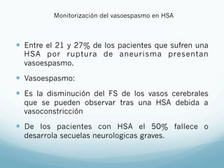Monitorización del vasoespasmo en HSA
—  Entre el 21 y 27% de los pacientes que sufren una
HSA por ruptura de aneurisma presentan
vasoespasmo.
—  Vasoespasmo:
—  Es la disminución del FS de los vasos cerebrales
que se pueden observar tras una HSA debida a
vasoconstricción
—  De los pacientes con HSA el 50% fallece o
desarrola secuelas neurologicas graves.
 