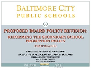 PROPOSED BOARD POLICY REVISION : REFORMING THE SECONDARY SCHOOL PROMOTION POLICY FIRST READER PRESENTED BY: MR. ROGER SHAW  EXECUTIVE DIRECTOR OF SECONDARY SCHOOLS BALTIMORE CITY PUBLIC SCHOOLS 200 E. NORTH AVENUE BALTIMORE, MD 21202 