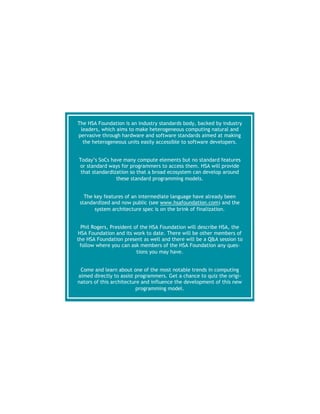  
The HSA Foundation is an industry standards body, backed by industry
leaders, which aims to make heterogeneous computing natural and
pervasive through hardware and software standards aimed at making
the heterogeneous units easily accessible to software developers.
Today’s SoCs have many compute elements but no standard features
or standard ways for programmers to access them. HSA will provide
that standardization so that a broad ecosystem can develop around
these standard programming models.
The key features of an intermediate language have already been
standardized and now public (see www.hsafoundation.com) and the
system architecture spec is on the brink of finalization.
Phil Rogers, President of the HSA Foundation will describe HSA, the
HSA Foundation and its work to date. There will be other members of
the HSA Foundation present as well and there will be a Q&A session to
follow where you can ask members of the HSA Foundation any ques-
tions you may have.
Come and learn about one of the most notable trends in computing
aimed directly to assist programmers. Get a chance to quiz the origi-
nators of this architecture and influence the development of this new
programming model. 
 
 