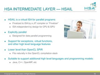 HSA INTERMEDIATE LAYER —HSAIL 
HSAIL is a virtual ISA for parallel programs 
Finalized to ISA by a JIT compiler or “Finalizer” 
ISA independent by design for CPU & GPU 
Explicitly parallel 
Designed for data parallel programming 
Support for exceptions, virtual functions, and other high level language features 
Lower level than OpenCL SPIR 
Fits naturally in the OpenCL compilation stack 
Suitable to support additional high level languages and programming models: 
Java, C++, OpenMP, etc 
© Copyright 2013 HSA Foundation. All Rights Reserved. 10 
 