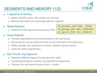 SEGMENTS AND MEMORY (1/2) 
7 segments of memory 
global, readonly, group, spill, private, arg, kernarg, 
Memory instructions can (optionally) specify a segment 
Global Segment 
Visible to all HSA agents (including host CPU) 
Group Segment 
Provides high-performance memory shared in the work-group. 
Group memory can be read and written by any work-item in the work-group 
HSAIL provides sync operations to control visibility of group memory 
Useful for expert programmers 
Spill, Private, ArgSegments 
Represent different regions of a per-work-item stack 
Typically generated by compiler, not specified by programmer 
Compiler can use these to convey intent –iespills 
© Copyright 2013 HSA Foundation. All Rights Reserved. 12 
ld_global_u64 $d0, [$d6] 
ld_group_u64 $d0,[$d6+24] 
st_spill_f32 $s1,[$d6+4]  