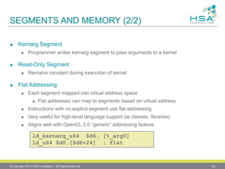 SEGMENTS AND MEMORY (2/2) 
KernargSegment 
Programmer writes kernargsegment to pass arguments to a kernel 
Read-Only Segment 
Remains constant during execution of kernel 
Flat Addressing 
Each segment mapped into virtual address space 
Flat addresses can map to segments based on virtual address 
Instructions with no explicit segment use flat addressing 
Very useful for high-level language support (ieclasses, libraries) 
Aligns well with OpenCL2.0 “generic” addressing feature 
© Copyright 2013 HSA Foundation. All Rights Reserved. 13 
ld_kernarg_u64 $d6, [%_arg0] ld_u64 $d0,[$d6+24] ; flat  