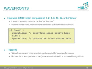 WAVEFRONTS 
Hardware SIMD vector, composed of 1, 2, 4, 8, 16, 32, or 64 “lanes” 
Lanes in wavefrontcan be “active” or “inactive” 
Inactive lanes consume hardware resources but don’t do useful work 
Tradeoffs 
“Wavefront-aware” programming can be useful for peak performance 
But results in less portable code (since wavefront width is encoded in algorithm) 
© Copyright 2012 HSA Foundation. All Rights Reserved. 16 
if (cond) { 
operationA; // cond=True lanes active here 
} else { 
operationB; // cond=False lanes active here 
}  