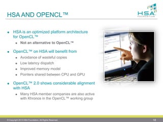 HSA AND OPENCL™ 
HSA is an optimized platform architecture for OpenCL™ 
Not an alternative to OpenCL™ 
OpenCL™ on HSA will benefit from 
Avoidance of wasteful copies 
Low latency dispatch 
Improved memory model 
Pointers shared between CPU and GPU 
OpenCL™ 2.0 shows considerable alignment with HSA 
Many HSA member companies are also active with Khronos in the OpenCL™ working group 
© Copyright 2013 HSA Foundation. All Rights Reserved. 18 
 