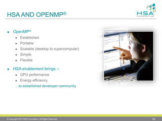 HSA AND OPENMP® 
OpenMP® 
Established 
Portable 
Scalable (desktop to supercomputer) 
Simple 
Flexible 
HSA enablement brings :- 
GPU performance 
Energy efficiency 
…to established developer community 
© Copyright 2013 HSA Foundation. All Rights Reserved. 19 
 