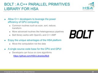 BOLT : A C++ PARALLEL PRIMITIVES LIBRARY FOR HSA 
Allow C++ developers to leverage the power efficiency of GPU computing 
Common routines such as scan, sort, reduce, transform 
More advanced routines like heterogeneous pipelines 
Bolt library works with OpenCL and C++ AMP 
Enjoy the unique advantages of the HSA platform 
Move the computation not the data 
Asingle source code base for the CPU and GPU! 
Developers can focus on core algorithmshttps://github.com/HSA-Libraries/Bolt 
© Copyright 2013 HSA Foundation. All Rights Reserved. 20 
 