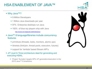 21 
Why Java™? 
9 Million Developers 
1Billion Java downloads per year 
97% Enterprise desktops run Java 
100% of blue ray players ship with Java 
http://oracle.com.edgesuite.net/timeline/java/ 
Java™ 8 language/libraries include concurrency features 
primitives (threads, locks, monitors, atomic ops) 
libraries (fork/join, thread pools, executors, futures) 
support for ‘lambda’ based Stream API’s 
JIT (Just In Time) architecture ideal for generating and executing HSAIL. 
Project ‘Sumatra’ targets GPU JIT generation/execution in the 2015 Java™ 9 timeframe. 
HSA ENABLEMENT OF JAVA™ 
© Copyright 2013 HSA Foundation. All Rights Reserved. 
 