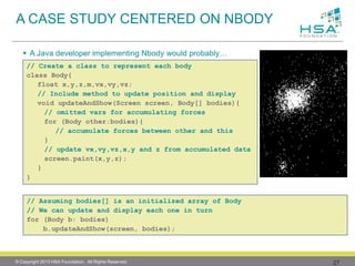 27 
A Java developer implementing Nbodywould probably… 
A CASE STUDY CENTERED ON NBODY 
// Assuming bodies[] is an initialized array of Body 
// We can update and display each one in turn 
for (Body b: bodies) 
b.updateAndShow(screen, bodies); 
// Create a class to represent each body 
class Body{ 
float x,y,z,m,vx,vy,vz; 
// Include method to update position and display 
void updateAndShow(Screen screen, Body[] bodies){ 
// omitted varsfor accumulating forces 
for (Body other:bodies){ 
// accumulate forces between other and this 
} 
// update vx,vy,vz,x,yand z from accumulated data 
screen.paint(x,y,z); 
} 
} 
© Copyright 2013 HSA Foundation. All Rights Reserved. 
 
