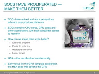 SOCS HAVE PROLIFERATED — MAKE THEM BETTER 
SOCs have arrived and are a tremendous advance over previous platforms 
SOCs combine CPU cores, GPU cores and other accelerators, with high bandwidth access to memory 
How can we make them even better? 
Easier to program 
Easier to optimize 
Higher performance 
Lower power 
HSA unites accelerators architecturally 
Early focus on the GPU compute accelerator, but HSA goes well beyond the GPU 
© Copyright 2013 HSA Foundation. All Rights Reserved. 4 
 