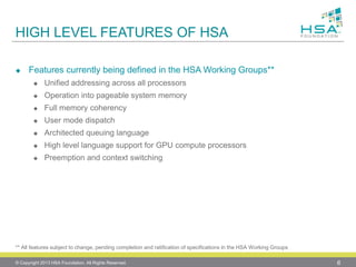 HIGH LEVEL FEATURES OF HSA 
Features currently being defined in the HSA Working Groups** 
Unified addressing across all processors 
Operation into pageable system memory 
Full memory coherency 
User mode dispatch 
Architected queuing language 
High level language support for GPU compute processors 
Preemption and context switching 
© Copyright 2013 HSA Foundation. All Rights Reserved. 6 
** All features subject to change, pending completion and ratification of specifications in the HSA Working Groups  