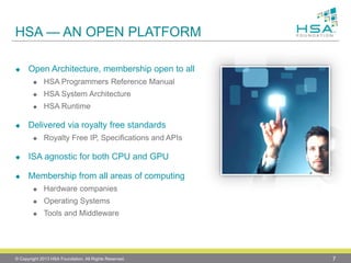 HSA —AN OPEN PLATFORM 
Open Architecture, membership open to all 
HSA Programmers Reference Manual 
HSA System Architecture 
HSA Runtime 
Delivered via royalty free standards 
Royalty Free IP, Specifications and APIs 
ISA agnostic for both CPU and GPU 
Membership from all areas of computing 
Hardware companies 
Operating Systems 
Tools and Middleware 
© Copyright 2013 HSA Foundation. All Rights Reserved. 7 
 