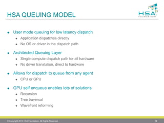 HSA QUEUING MODEL 
User mode queuing for low latency dispatch 
Application dispatches directly 
No OS or driver in the dispatch path 
Architected Queuing Layer 
Single compute dispatch path for all hardware 
No driver translation, direct to hardware 
Allows for dispatch to queue from any agent 
CPU or GPU 
GPU self enqueue enables lots of solutions 
Recursion 
Tree traversal 
Wavefront reforming 
© Copyright 2013 HSA Foundation. All Rights Reserved. 9 
 