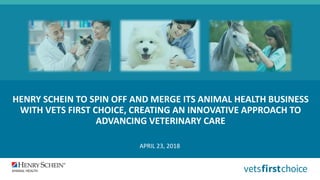 HENRY SCHEIN TO SPIN OFF AND MERGE ITS ANIMAL HEALTH BUSINESS
WITH VETS FIRST CHOICE, CREATING AN INNOVATIVE APPROACH TO
ADVANCING VETERINARY CARE
APRIL 23, 2018
 
