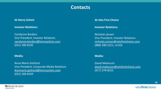 Contacts
At Henry Schein
Investor Relations:
Carolynne Borders
Vice President, Investor Relations
carolynne.borders@henryschein.com
(631) 390-8105
Media:
Anne Marie Gothard
Vice President, Corporate Media Relations
Annmarie.gothard@henryschein.com
(631) 390-8169
16
At Vets First Choice
Investor Relations:
Nicholas Jansen
Vice President, Investor Relations
nicholas.jansen@vetsfirstchoice.com
(888) 280-2221, x1103
Media:
David Melancon
david.melancon@vetsfirstchoice.com
(917) 378-8525
 