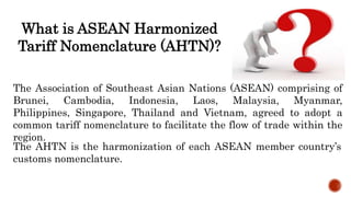 What is ASEAN Harmonized
Tariff Nomenclature (AHTN)?
The Association of Southeast Asian Nations (ASEAN) comprising of
Brunei, Cambodia, Indonesia, Laos, Malaysia, Myanmar,
Philippines, Singapore, Thailand and Vietnam, agreed to adopt a
common tariff nomenclature to facilitate the flow of trade within the
region.
The AHTN is the harmonization of each ASEAN member country’s
customs nomenclature.
 