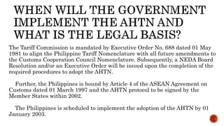 The Tariff Commission is mandated by Executive Order No. 688 dated 01 May
1981 to align the Philippine Tariff Nomenclature with all future amendments to
the Customs Cooperation Council Nomenclature. Subsequently, a NEDA Board
Resolution and/or an Executive Order will be issued upon the completion of the
required procedures to adopt the AHTN.
Further, the Philippines is bound by Article 4 of the ASEAN Agreement on
Customs dated 01 March 1997 and the AHTN protocol to be signed by the
Member States within 2002.
The Philippines is scheduled to implement the adoption of the AHTN by 01
January 2003.
 