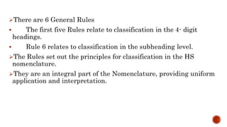 There are 6 General Rules
 The first five Rules relate to classification in the 4- digit
headings.
 Rule 6 relates to classification in the subheading level.
The Rules set out the principles for classification in the HS
nomenclature.
They are an integral part of the Nomenclature, providing uniform
application and interpretation.
 