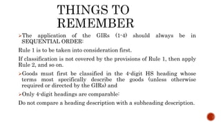 The application of the GIRs (1-4) should always be in
SEQUENTIAL ORDER:
Rule 1 is to be taken into consideration first.
If classification is not covered by the provisions of Rule 1, then apply
Rule 2, and so on.
Goods must first be classified in the 4-digit HS heading whose
terms most specifically describe the goods (unless otherwise
required or directed by the GIRs) and
Only 4-digit headings are comparable:
Do not compare a heading description with a subheading description.
 