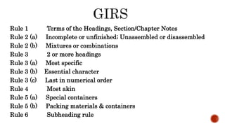 Rule 1 Terms of the Headings, Section/Chapter Notes
Rule 2 (a) Incomplete or unfinished; Unassembled or disassembled
Rule 2 (b) Mixtures or combinations
Rule 3 2 or more headings
Rule 3 (a) Most specific
Rule 3 (b) Essential character
Rule 3 (c) Last in numerical order
Rule 4 Most akin
Rule 5 (a) Special containers
Rule 5 (b) Packing materials & containers
Rule 6 Subheading rule
 