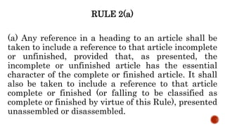 RULE 2(a)
(a) Any reference in a heading to an article shall be
taken to include a reference to that article incomplete
or unfinished, provided that, as presented, the
incomplete or unfinished article has the essential
character of the complete or finished article. It shall
also be taken to include a reference to that article
complete or finished (or falling to be classified as
complete or finished by virtue of this Rule), presented
unassembled or disassembled.
 