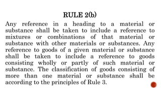 RULE 2(b)
Any reference in a heading to a material or
substance shall be taken to include a reference to
mixtures or combinations of that material or
substance with other materials or substances. Any
reference to goods of a given material or substance
shall be taken to include a reference to goods
consisting wholly or partly of such material or
substance. The classification of goods consisting of
more than one material or substance shall be
according to the principles of Rule 3.
 