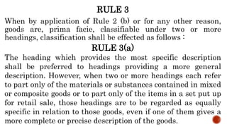 RULE 3
When by application of Rule 2 (b) or for any other reason,
goods are, prima facie, classifiable under two or more
headings, classification shall be effected as follows :
RULE 3(a)
The heading which provides the most specific description
shall be preferred to headings providing a more general
description. However, when two or more headings each refer
to part only of the materials or substances contained in mixed
or composite goods or to part only of the items in a set put up
for retail sale, those headings are to be regarded as equally
specific in relation to those goods, even if one of them gives a
more complete or precise description of the goods.
 