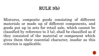 RULE 3(b)
Mixtures, composite goods consisting of different
materials or made up of different components, and
goods put up in sets for retail sale, which cannot be
classified by reference to 3 (a), shall be classified as if
they consisted of the material or component which
gives them their essential character, insofar as this
criterion is applicable.
 