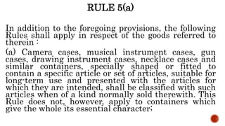 RULE 5(a)
In addition to the foregoing provisions, the following
Rules shall apply in respect of the goods referred to
therein :
(a) Camera cases, musical instrument cases, gun
cases, drawing instrument cases, necklace cases and
similar containers, specially shaped or fitted to
contain a specific article or set of articles, suitable for
long-term use and presented with the articles for
which they are intended, shall be classified with such
articles when of a kind normally sold therewith. This
Rule does not, however, apply to containers which
give the whole its essential character;
 