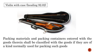 Violin with case (heading 92.02)
Packing materials and packing containers entered with the
goods therein shall be classified with the goods if they are of
a kind normally used for packing such goods
 