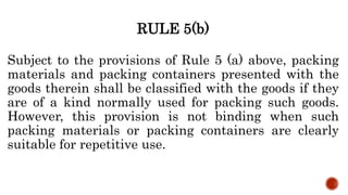 RULE 5(b)
Subject to the provisions of Rule 5 (a) above, packing
materials and packing containers presented with the
goods therein shall be classified with the goods if they
are of a kind normally used for packing such goods.
However, this provision is not binding when such
packing materials or packing containers are clearly
suitable for repetitive use.
 
