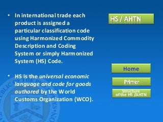 • In international trade each
product is assigned a
particular classification code
using Harmonized Commodity
Description and Coding
System or simply Harmonized
System (HS) Code.
• HS is the universal economic
language and code for goods
authored by the World
Customs Organization (WCO).
Home
Structure
of the HS /AHTN
 