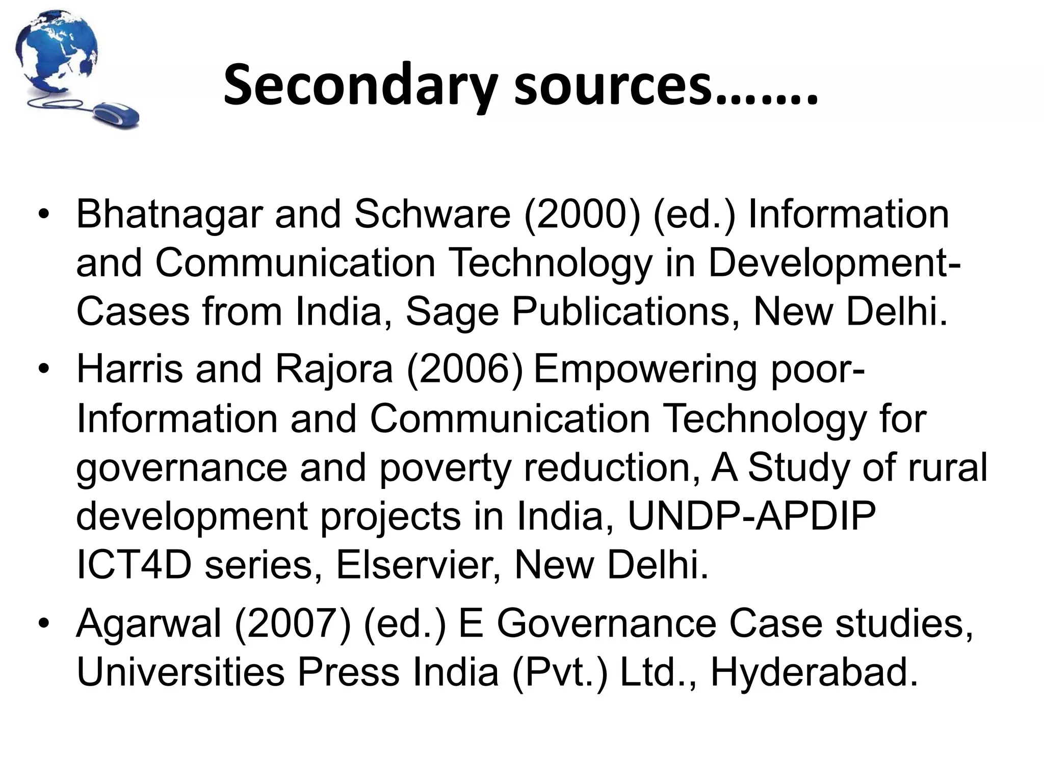 Secondary sources…….
• Bhatnagar and Schware (2000) (ed.) Information
and Communication Technology in DevelopmentCases from India, Sage Publications, New Delhi.
• Harris and Rajora (2006) Empowering poorInformation and Communication Technology for
governance and poverty reduction, A Study of rural
development projects in India, UNDP-APDIP
ICT4D series, Elservier, New Delhi.
• Agarwal (2007) (ed.) E Governance Case studies,
Universities Press India (Pvt.) Ltd., Hyderabad.

 