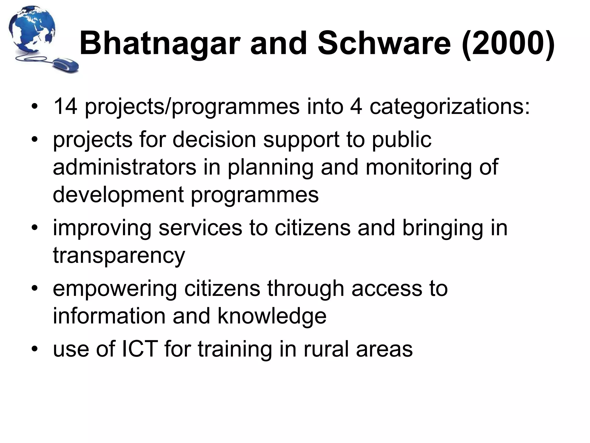 Bhatnagar and Schware (2000)
• 14 projects/programmes into 4 categorizations:
• projects for decision support to public
administrators in planning and monitoring of
development programmes
• improving services to citizens and bringing in
transparency
• empowering citizens through access to
information and knowledge
• use of ICT for training in rural areas

 