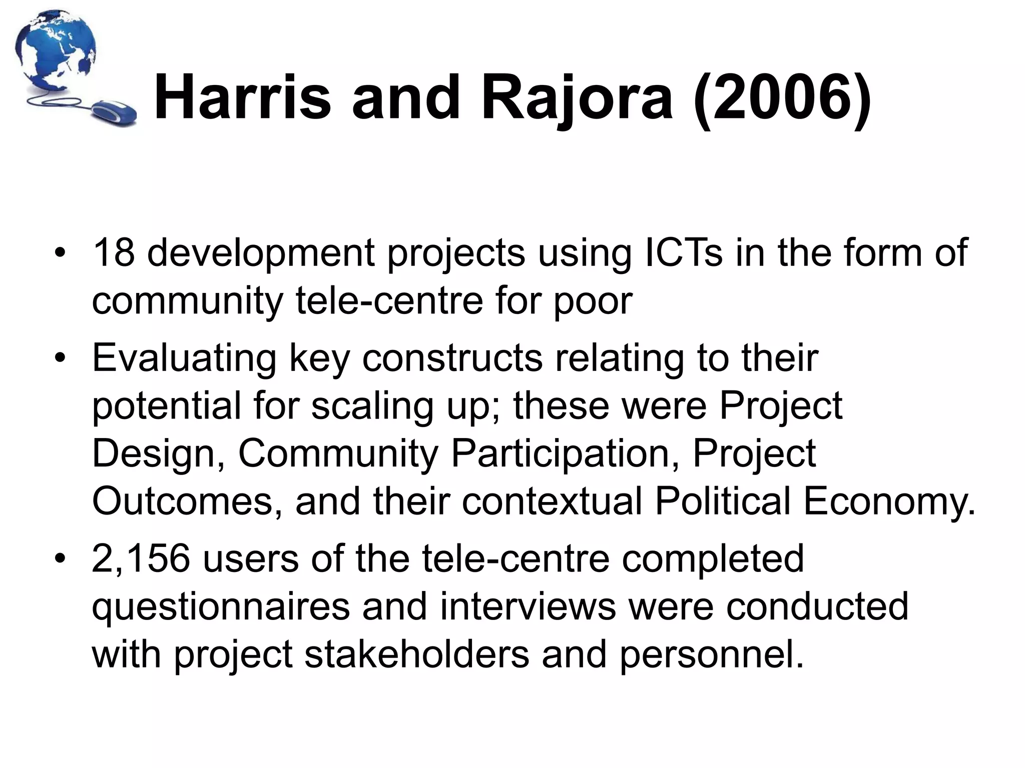 Harris and Rajora (2006)
• 18 development projects using ICTs in the form of
community tele-centre for poor
• Evaluating key constructs relating to their
potential for scaling up; these were Project
Design, Community Participation, Project
Outcomes, and their contextual Political Economy.
• 2,156 users of the tele-centre completed
questionnaires and interviews were conducted
with project stakeholders and personnel.

 